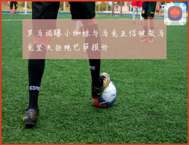 罗马诺曝小蜘蛛与马竞互信破裂马竞坚决拒绝巴萨报价