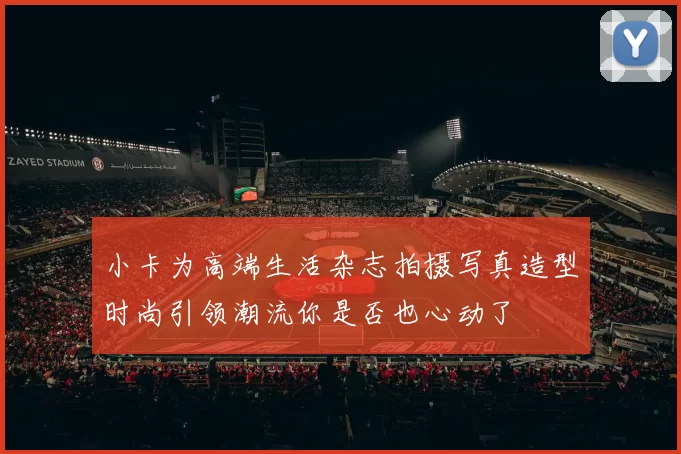 小卡为高端生活杂志拍摄写真造型时尚引领潮流你是否也心动了