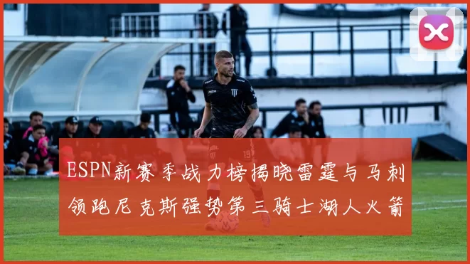 ESPN新赛季战力榜揭晓雷霆与马刺领跑尼克斯强势第三骑士湖人火箭表现不俗