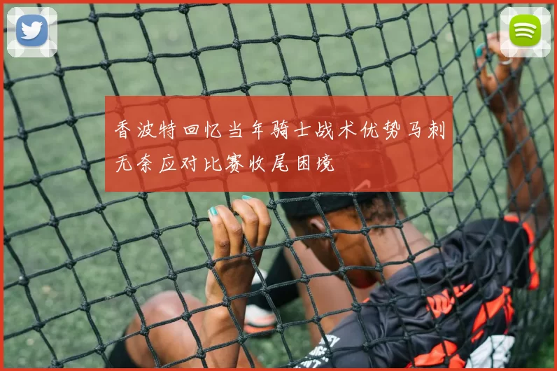 香波特回忆当年骑士战术优势马刺无奈应对比赛收尾困境