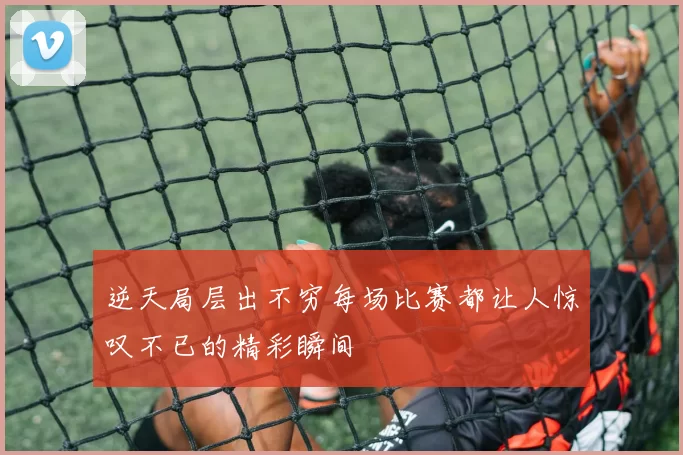 逆天局层出不穷每场比赛都让人惊叹不已的精彩瞬间