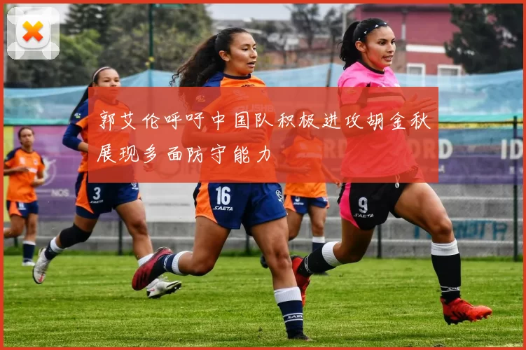 郭艾伦呼吁中国队积极进攻胡金秋展现多面防守能力