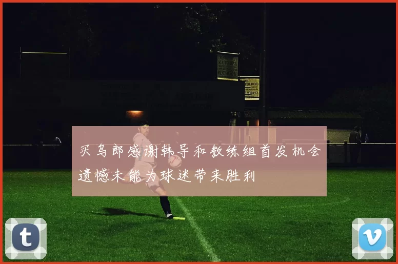 买乌郎感谢韩导和教练组首发机会遗憾未能为球迷带来胜利