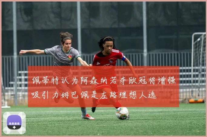 佩蒂特认为阿森纳若夺欧冠将增强吸引力姆巴佩是左路理想人选