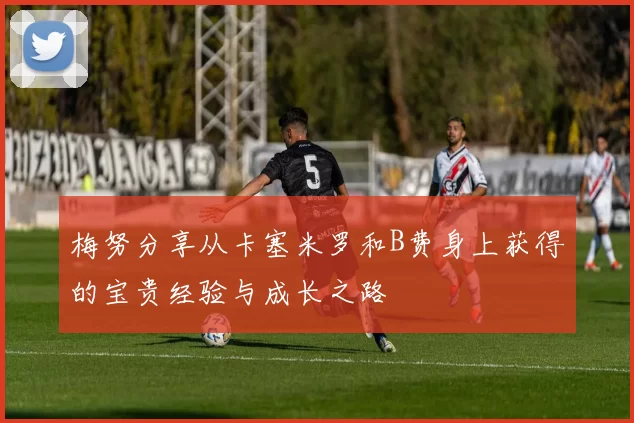 梅努分享从卡塞米罗和B费身上获得的宝贵经验与成长之路