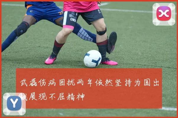 武磊伤病困扰两年依然坚持为国出战展现不屈精神