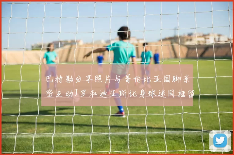 巴特勒分享照片与哥伦比亚国脚亲密互动J罗和迪亚斯化身球迷同框留念