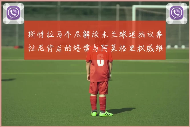 斯特拉马乔尼解读米兰球迷抗议弗拉尼背后的塔雷与阿莱格里权威维护