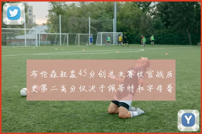 布伦森狂轰45分创总决赛收官战历史第二高分仅次于佩蒂特和字母哥