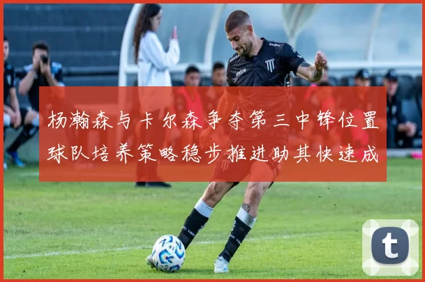 杨瀚森与卡尔森争夺第三中锋位置球队培养策略稳步推进助其快速成长