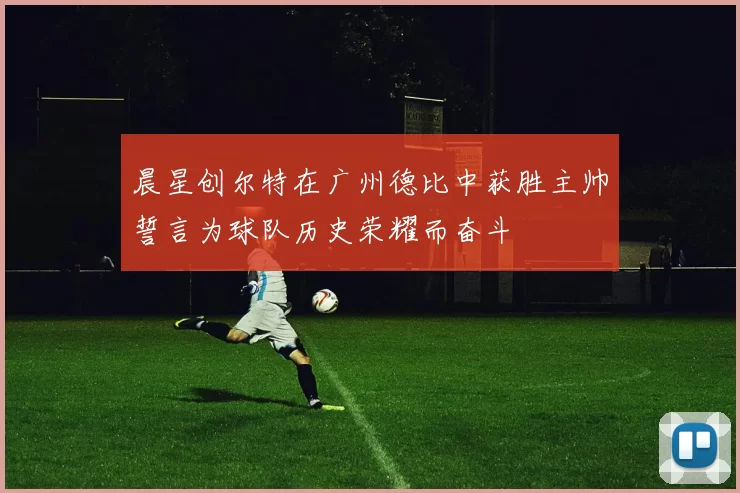 晨星创尔特在广州德比中获胜主帅誓言为球队历史荣耀而奋斗