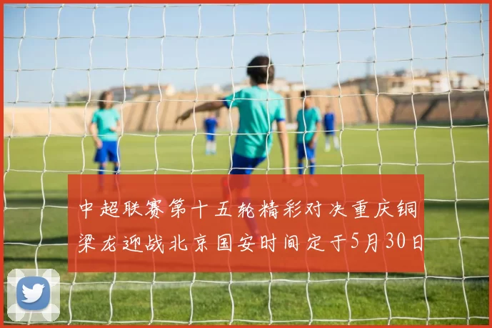 中超联赛第十五轮精彩对决重庆铜梁龙迎战北京国安时间定于5月30日20点