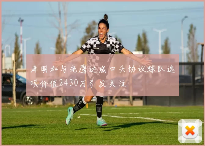 库明加与老鹰达成口头协议球队选项价值2430万引发关注