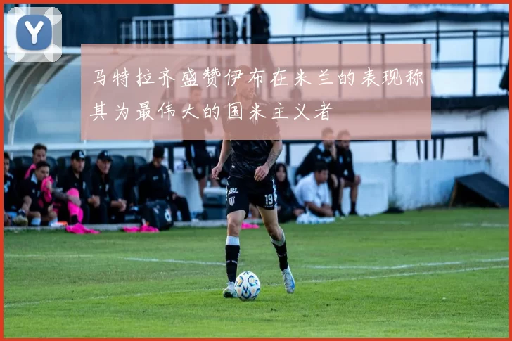 马特拉齐盛赞伊布在米兰的表现称其为最伟大的国米主义者