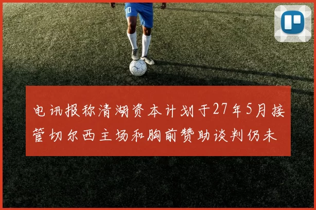 电讯报称清湖资本计划于27年5月接管切尔西主场和胸前赞助谈判仍未取得进展