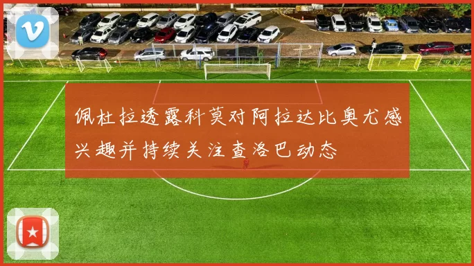 佩杜拉透露科莫对阿拉达比奥尤感兴趣并持续关注查洛巴动态