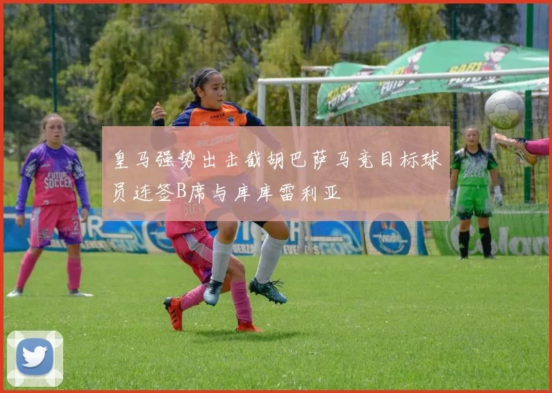 皇马强势出击截胡巴萨马竞目标球员连签B席与库库雷利亚