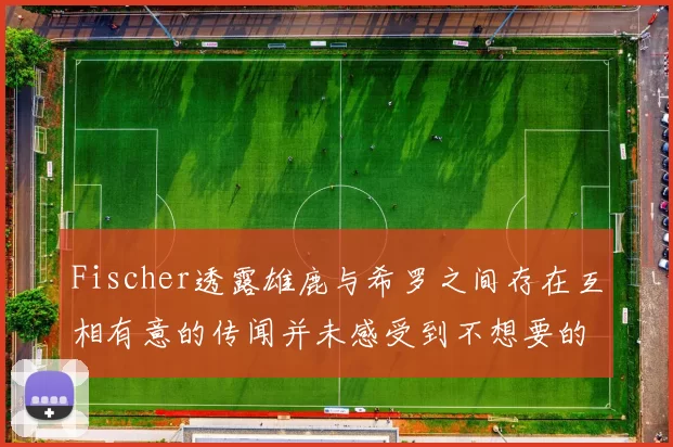 Fischer透露雄鹿与希罗之间存在互相有意的传闻并未感受到不想要的迹象