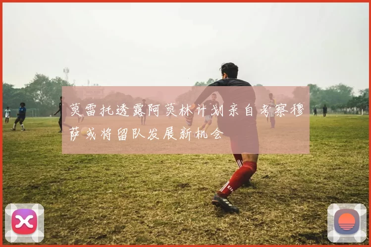 莫雷托透露阿莫林计划亲自考察穆萨或将留队发展新机会