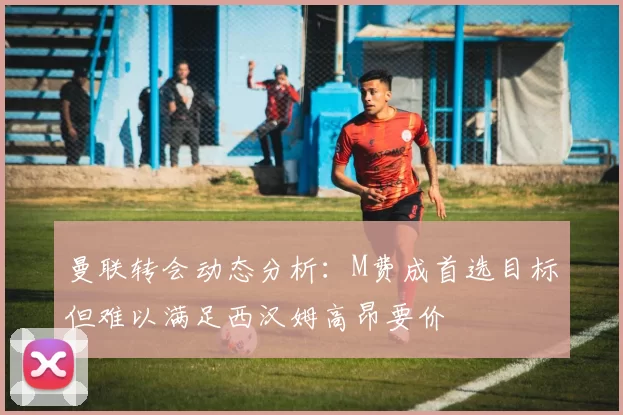 曼联转会动态分析：M费成首选目标但难以满足西汉姆高昂要价