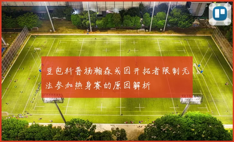 豆包科普杨瀚森或因开拓者限制无法参加热身赛的原因解析