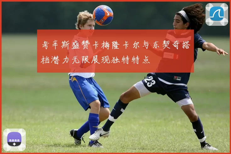 考辛斯盛赞卡梅隆卡尔与东契奇搭档潜力无限展现独特特点
