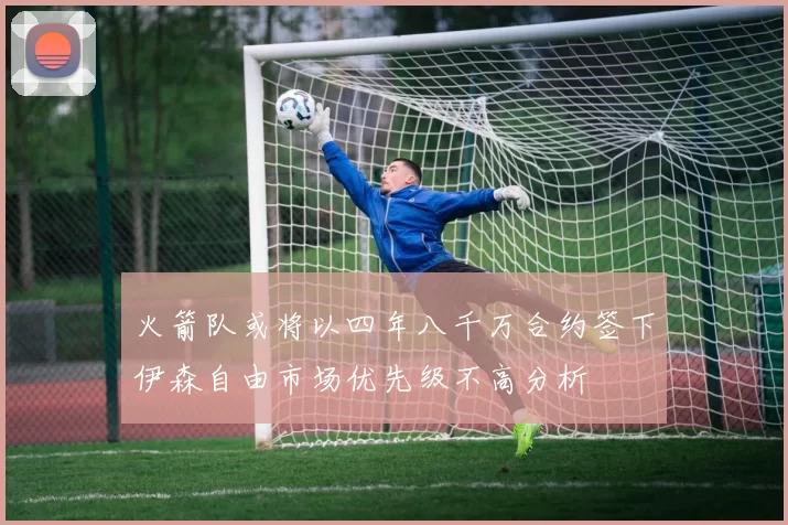 火箭队或将以四年八千万合约签下伊森自由市场优先级不高分析